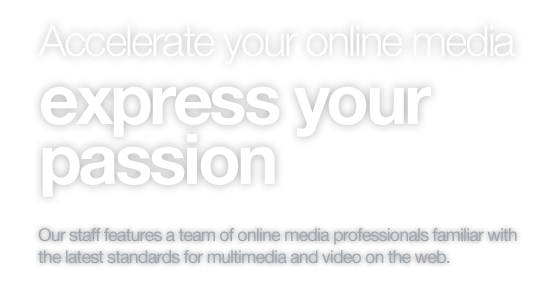 Accelerate your online media, express your passion. Our staff features a team of online media professionals familiar with
the latest standards for multimedia and video on the web.
