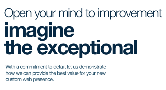 Open your mind to improvement, imagine the exceptional. With a commitment to detail, let us demonstrate how we can provide the best value for your new custom web presence.